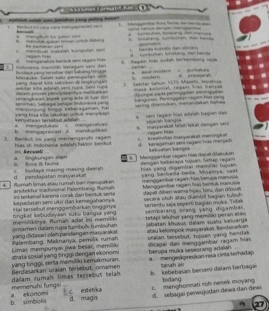 Aseamen Formatif lab (()
Piihlah salah satu jawaban yang paling benar!
1. Berikut ini cara-cara mengapresiasi seni. s  Menggambar flons, fauna, dan benda alam
kecuall  sama halnya dengan menggambar
. mengikuti tur galeri seni a  tumbuhan, binatang, dan manuai
b. menolak ajakan teman untuk datang b. binatang, tumbuhan, dan benda
ke pameran sen 
geometris
membuat makalah kumpulan seni c benda kubistis dan silindrs
ragam hias d tumbuhan, binatang, dan benda
d. menganalisis bentuk seni ragam hias 6. Ragam hias sudah berkembang sejak
2.  Indonesia memiliki beragam seni dan záman
budaya yang tersebar dari Sabang hingga a awal modern c purbakala
Merauke Salah satu perwujudan s
yang dapat kita saksikan di lingkungan b. modern d. prasejarah
sekitar kita adalah seni rupa. Seni rupa 7. Sekitar tahun 1275 Masehi, tepatnya
dalam proses penciptaannya melibatkan masa kolonial, ragam hias banyak
serangkaian aspek yang ada di luar dir dijumpaí pada peninggalan-peninggalan
seniman. Sebagai pelajar Indonesia yang bangunan. Peninggalan ragam hias yang
menjunjung tinggi keberagaman, hal sering ditemukan, menandakan bahwa
yang bisa kita lakukan untuk menyikapi a. seni ragam hias adalah bagian dari
kenyataan tersebut adalah ....
a. mengedukasi c. mengevaluasi sejarah bangsa
b. mengapresiasi d. menduplikasi b. masyarakat telah lekat dengan seni
ragam hias
3. Berikut ini yang memengaruhi ragam c. kreativitas masyarakat meningkat
hias di Indonesia adalah faktor berikut d. keragaman seni ragam hias menjadi
ini, kecuali .... kekuatan bangsa
a. lingkungan alam
8.] Menggambar ragam hias dapat dilakukan
b. flora & fauna
c. budaya masing-masing daerah dengan beberapa tujuan. Setiap ragam
d. pendapatan masyarakat hias yang digambar memiliki tujuan 
yang berbeda-beda, Misalnya, saat
4. ] Rumah limas atau rumah bari merupakan menggambar ragam hias berupa manusia.
arsitektur tradisional Palembang. Rumah  Menggambar ragam hias bentuk manusia
ini terkenal karena corak dan bentuk serta dapat diberi warna hijau, biru, dan dibuat
kepadatan seni ukir dan kemegahannya. secara utuh atau diambil bagian tubuh
Hal tersebut menggambarkan tìngginya tertentu saja seperti bagian muka. Tidak
tingkat kebudayaan suku bangsa yang sembarang orang yang digambar.
memilikinya. Rumah adat ini memiliki tetapi leluhur yang memiliki peran atau
ornamen dalam rupa tumbuh-tumbuhan jabatan khusus dalam suatu keluarga
yang didasari oleh pandangan masyarakat atau kelompok masyarakat. Berdasarkan
Palembang. Maknanya, pemilik rumah uraian tersebut, tujuan yang hendak
Limas mempunyai jiwa besar, memiliki dicapai dari menggambar ragam hias
strata sosial yang tinggi dengan ekonomi berupa muka seseorang adalah ....
yang tinggi, serta memiliki kemakmuran. a. mengeskpresikan rasa cinta terhadap
Berdasarkan uraian tersebut, ornamen tanah air
dalam rumah limas tersebut telah b. kebebasan berseni dalam berbagai
bidang
memenuhi fungsi ....
c. menghormati roh nenek moyan
d. sebagai perwujudan dewa dan dewi
a. ekonomi c. estetika
b. simbolis d. magis
27