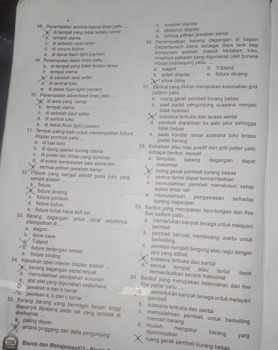 Penempatan assistantance lines yaitu .... c. window display
di tempat yang tidak terlalu ramai d. eksterior display
b. tempat utama
e. semua pilihan jawaban benar
c. di sebelah best seller 56. Penempatkan barang dagangan di bagian
d. di secure fixture Departement Store sebagai daya tarik bagi
e. di dekat flash light (center) konsumen setelah masuk kedalam toko.
49. Penempatan basic lines yaitu .... misalnya pakaian yang digunakan oleh boneka
a. di tempat yang tidak terlalu ramai model (menequin) yaitu ....
b tempat utama a. wagon d. T-Stand
di sebelah best seller b. solari display e. fixture dinding
show cas
d.` di sentral toko
e. di dekat flash light (center) 57. Berikut yang bukan merupakan kelemahan grid
pattern yaitu ....
50. Penempatan advertised lines yaitu ...
di area yang ramai a. ruang gerak pembeli kurang bebas
b. saat padat pengunjung suasana menjadi
b. tempat utama tidak nyaman
c. di sebelah best seller
d. di sentral toko suasana terbuka dan terasa santai
d. pembeli diarahkan ke satu jalur sehingga
e. di dekat flash light (center) tidak bebas
51. Tempat paling baik untuk menempatkan fixture e. pada kondisi ramai suasana toko terasa
display promosi yaitu .... padat barang
a. di luar toko 58. Kebaikan atau nilai positif dari grid patter yaitu
b. di ujung jajaran lorong utama sebagai berikut, kecuali ....
c. di posisi lalu lintas yang dominan a. tampilan barang dagangan dapat
ddi posisi berdekatan satu sama lain maksimal
semua pilihan jawaban benar ruang gerak pembeli kurang bebas
52. Fixture yang sangat efektif pada toko yang c. semua lantai dapat termanfaatkan
sempit adalah .... d. memudahkan pembeli menelusuri setiap
a. fixture ajalan antar rak
b fixture dinding e. memudahkan pengawasan terhadap
c. fixture gondola barang dagangan
d. fixture kubus 59. Berikut yang merupakan keuntungan dari free
e. fixture kotak kaca soft set
flow pattern yaitu ....
53. Barang dagangan untuk obral sebaiknya a. memerlukan banyak tenaga untuk melayani
ditempatkan di .... pembeli
a. wagon berkeliling
b. pembeli banyak membuang waktu untuk
T-stand
b. show case c. pembeli menjadi bingung atau ragu dengan
apa yang dilihat
d. fixture berlengan empat suasana terbuka dan santai
e. fixture dinding e. semua tempat atau lantai dapat
54. Kebaikan open interior display adalah .... termanfaatkan secara maksimal
barang dagangan cepat terjual 60. Berikut yang merupakan kelemahan dari free
b. memudahkan perubahan susunan flow patter yaitu ....
D jawaban a dan b benar
c. alat alat yang digunakan sederhana  memerlukan banyak tenaga untuk melayani 
pembeli
e. jawaban a, b dan c benar b. suasana terbuka dan santai
55. Barang barang yang bermagin besar/ tinggi c. memudahkan pembeli untuk berkeliling
biasanya dipajang pada rak yang terletak di mencari barang
shelve/rak ....
apaling depan
d. mudah mengatur barang yang
dipromosikan
b antara pinggang dan dada pengunjung A ruang gerak pembeli kurang bebas 
106  Bisnis dan Manajemen/C3 - Rion