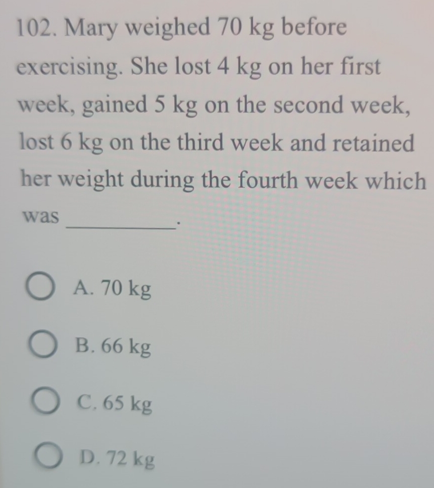 Mary weighed 70 kg before
exercising. She lost 4 kg on her first
week, gained 5 kg on the second week,
lost 6 kg on the third week and retained
her weight during the fourth week which
_
was
A. 70 kg
B. 66 kg
C. 65 kg
D. 72 kg