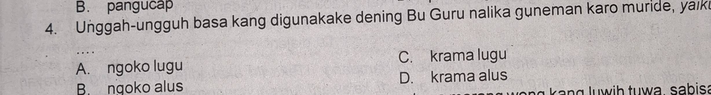 B. pangucap
4. Unggah-ungguh basa kang digunakake dening Bu Guru nalika guneman karo muride, yaik
C. krama lugu
A. ngoko lugu
D. krama alus
B. ngoko alus
y k ang luwih tuwa, sabisa