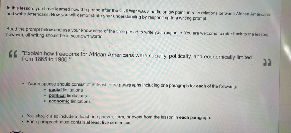 In this lesson, you have learned how the period after the Civil War was a nadir, or low point, in race relations between African Americans
and white Americans. Now you will demonstrate your understanding by responding to a writing prompt.
Read the prompt below and use your knowledge of the time period to write your response. You are welcome to refer back to the lesson;
however, all writing should be in your own words.
"Explain how freedoms for African Americans were socially, politically, and economically limited
from 1865 to 1900."
Your response should consist of at least three paragraphs including one paragraph for each of the following:
social limitations
political limitations
economic limitations
You should also include at least one person, term, or event from the lesson in each paragraph.
Each paragraph must contain at least five sentences.