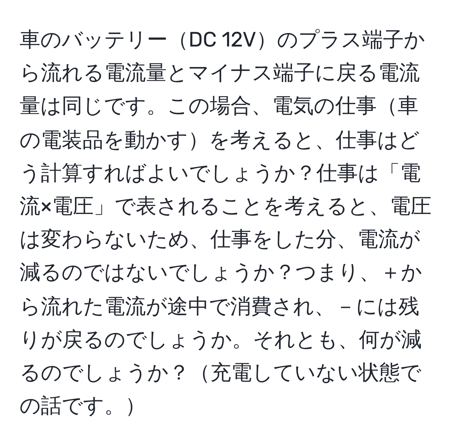 車のバッテリーDC 12Vのプラス端子から流れる電流量とマイナス端子に戻る電流量は同じです。この場合、電気の仕事車の電装品を動かすを考えると、仕事はどう計算すればよいでしょうか？仕事は「電流×電圧」で表されることを考えると、電圧は変わらないため、仕事をした分、電流が減るのではないでしょうか？つまり、＋から流れた電流が途中で消費され、－には残りが戻るのでしょうか。それとも、何が減るのでしょうか？充電していない状態での話です。