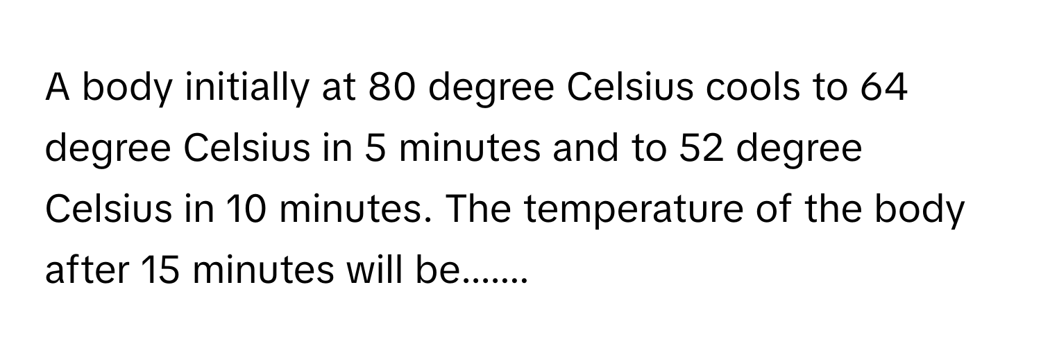 A body initially at 80 degree Celsius cools to 64 degree Celsius in 5 minutes and to 52 degree Celsius in 10 minutes. The temperature of the body after 15 minutes will be.......