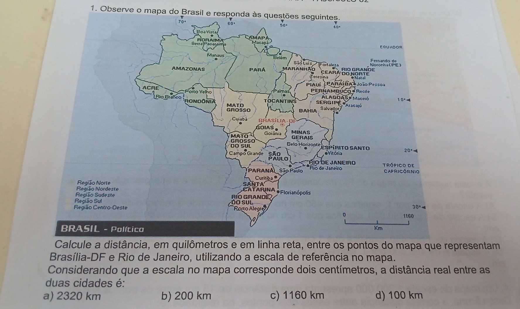 Observe o mapa do Brasil 
distância, em quilômetros e em linha reta, entre os pontos do mapa que representam
Brasília-DF e Rio de Janeiro, utilizando a escala de referência no mapa.
Considerando que a escala no mapa corresponde dois centímetros, a distância real entre as
duas cidades é:
a) 2320 km b) 200 km c) 1160 km d) 100 km