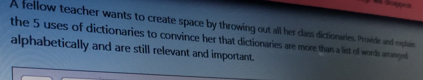 wil disappear. 
A fellow teacher wants to create space by throwing out all her class dictionaries. Provide and explain 
the 5 uses of dictionaries to convince her that dictionaries are more than a list of words arranged 
alphabetically and are still relevant and important.