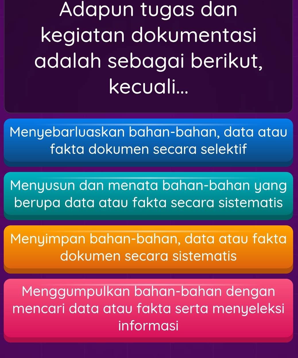 Adapun tugas dan
kegiatan dokumentasi
adalah sebagai berikut,
kecuali...
Menyebarluaskan bahan-bahan, data atau
fakta dokumen secara selektif
Menyusun dan menata bahan-bahan yang
berupa data atau fakta secara sistematis
Menyimpan bahan-bahan, data atau fakta
dokumen secara sistematis
Menggumpulkan bahan-bahan dengan
mencari data atau fakta serta menyeleksi
informasi