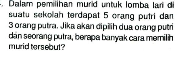 Dalam pemilihan murid untuk lomba lari di 
suatu sekolah terdapat 5 orang putri dan
3 orang putra. Jika akan dipilih dua orang putri 
dan seorang putra, berapa banyak cara memilih 
murid tersebut?