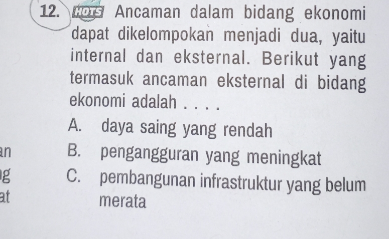 Los Ancaman dalam bidang ekonomi
dapat dikelompokan menjadi dua, yaitu
internal dan eksternal. Berikut yang
termasuk ancaman eksternal di bidang
ekonomi adalah . . . .
A. daya saing yang rendah
n
B. pengangguran yang meningkat
g
C. pembangunan infrastruktur yang belum
at merata