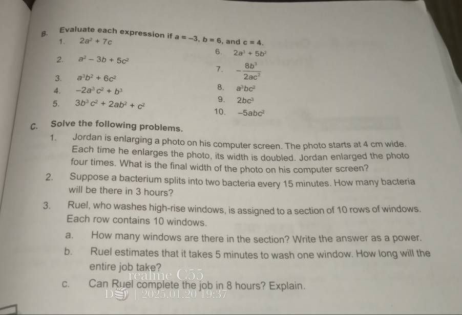 Evaluate each expression if a=-3, b=6 , and c=4. 
1. 2a^2+7c
6. 2a^3+5b^2
2. a^2-3b+5c^2
7. - 8b^3/2ac^2 
3. a^3b^2+6c^2
4. -2a^3c^2+b^3
8. a^3bc^2
5. 3b^3c^2+2ab^2+c^2
9. 2bc^3
10. -5abc^2
C. Solve the following problems. 
1. Jordan is enlarging a photo on his computer screen. The photo starts at 4 cm wide. 
Each time he enlarges the photo, its width is doubled. Jordan enlarged the photo 
four times. What is the final width of the photo on his computer screen? 
2. Suppose a bacterium splits into two bacteria every 15 minutes. How many bacteria 
will be there in 3 hours? 
3. Ruel, who washes high-rise windows, is assigned to a section of 10 rows of windows. 
Each row contains 10 windows. 
a. How many windows are there in the section? Write the answer as a power. 
b. Ruel estimates that it takes 5 minutes to wash one window. How long will the 
entire job take? 
C. Can Ruel complete the job in_ 8 hours? Explain.