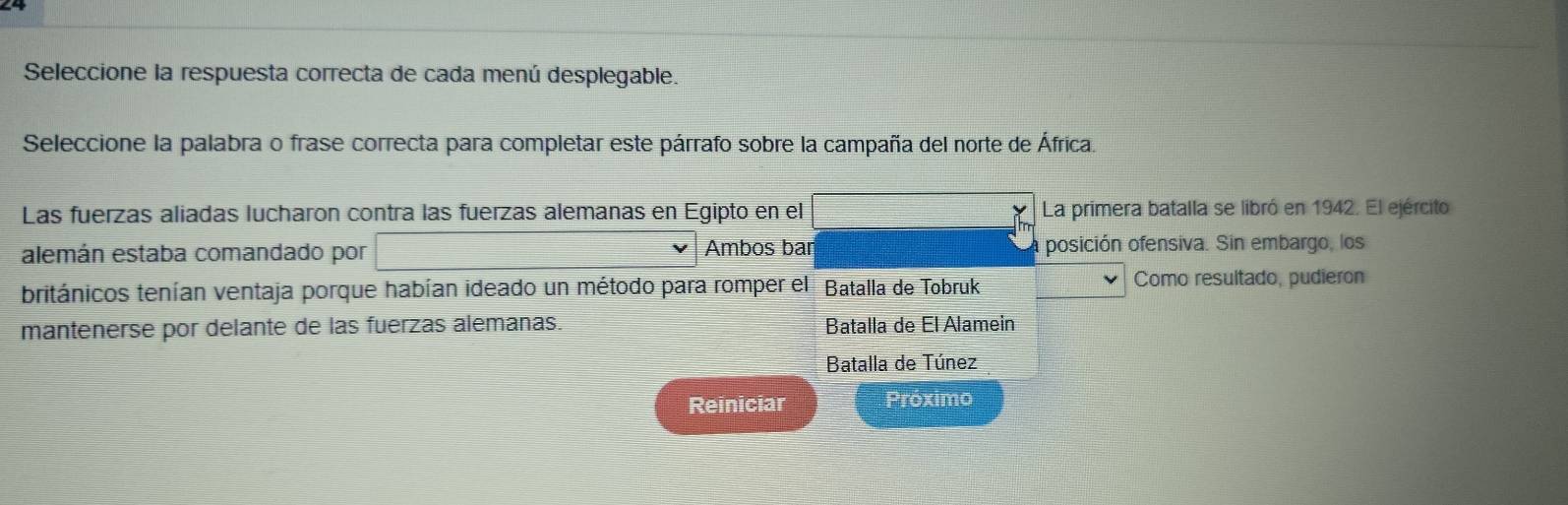 Seleccione la respuesta correcta de cada menú desplegable. 
Seleccione la palabra o frase correcta para completar este párrafo sobre la campaña del norte de África. 
Las fuerzas aliadas lucharon contra las fuerzas alemanas en Egipto en el frac ^circ  La primera batalla se libró en 1942. El ejército 
alemán estaba comandado por (-38)^^(A,frac ) Ambos bar posición ofensiva. Sin embargo, los 
británicos tenían ventaja porque habían ideado un método para romper el Batalla de Tobruk Como resultado, pudieron 
mantenerse por delante de las fuerzas alemanas. Batalla de El Alamein 
Batalla de Túnez 
Reiniciar Próximo