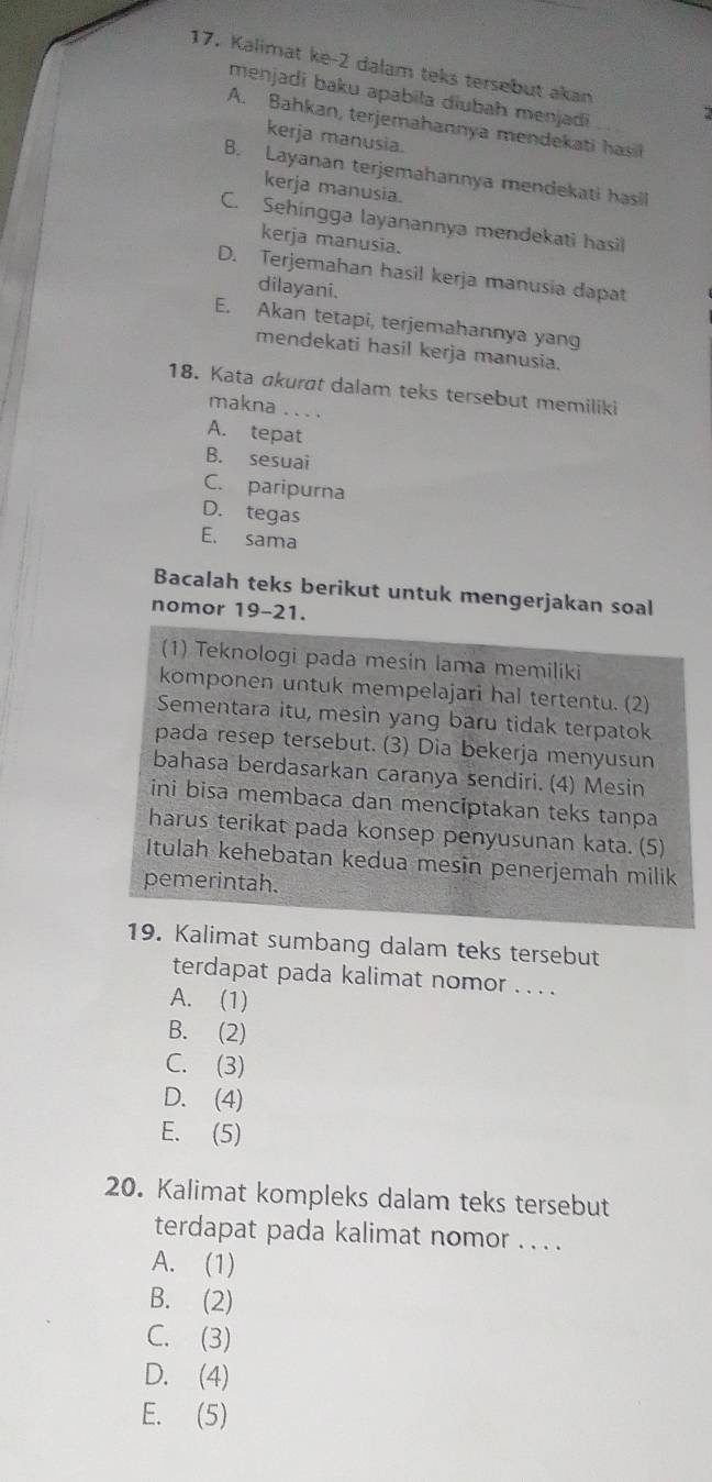 Kalimat ke-2 dalam teks tersebut akan
menjadi baku apabila diubah menjadi
A. Bahkan, terjemahannya mendekati has
kerja manusia.
B. Layanan terjemahannya mendekati hasil
kerja manusia.
C. Sehingga layanannya mendekati hasil
kerja manusia.
D. Terjemahan hasil kerja manusia dapat
dilayani.
E. Akan tetapi, terjemahannya yang
mendekati hasil kerja manusia.
18. Kata akurat dalam teks tersebut memiliki
makna ....
A. tepat
B. sesuai
C. paripurna
D. tegas
E. sama
Bacalah teks berikut untuk mengerjakan soal
nomor 19-21.
(1) Teknologi pada mesin lama memiliki
komponen untuk mempelajari hal tertentu. (2)
Sementara itu, mesin yang baru tidak terpatok
pada resep tersebut. (3) Dia bekerja menyusun
bahasa berdasarkan caranya sendiri. (4) Mesin
ini bisa membaca dan mencíptakan teks tanpa
harus terikat pada konsep penyusunan kata. (5)
Itulah kehebatan kedua mesin penerjemah milik
pemerintah.
19. Kalimat sumbang dalam teks tersebut
terdapat pada kalimat nomor . . . .
A. (1)
B. (2)
C. (3)
D. (4)
E. (5)
20. Kalimat kompleks dalam teks tersebut
terdapat pada kalimat nomor . . . .
A. (1)
B. (2)
C. (3)
D. (4)
E. (5)