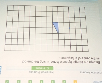 verview 1 2 3 4 5 6 7 
Question Progress Homework Progress 
30 / 64 Marks 
Enlarge the triangle by scale factor 3 using the blue dot 
as the centre of enlargement.