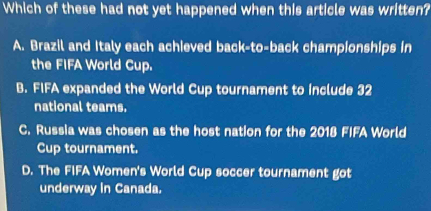 Which of these had not yet happened when this article was written?
A. Brazil and Italy each achieved back-to-back championships in
the FIFA World Cup.
B. FIFA expanded the World Cup tournament to include 32
national teams.
C. Russia was chosen as the host nation for the 2018 FIFA World
Cup tournament.
D. The FIFA Women's World Cup soccer tournament got
underway in Canada.