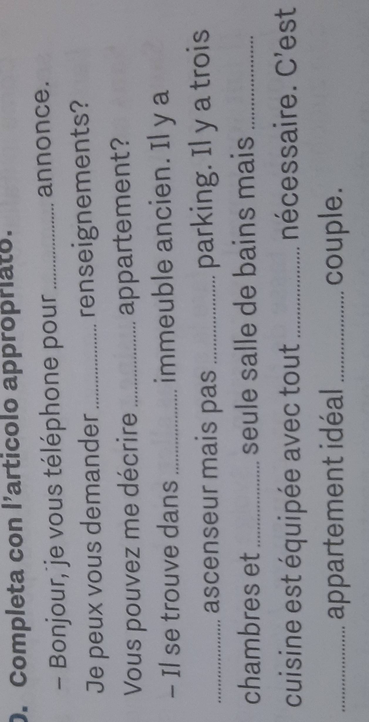 Completa con l’articolo appropriato. 
- Bonjour, je vous téléphone pour_ 
annonce. 
Je peux vous demander renseignements? 
Vous pouvez me décrire_ 
appartement? 
- Il se trouve dans _immeuble ancien. Il y a 
_ascenseur mais pas _parking. Il y a trois 
chambres et _seule salle de bains mais_ 
cuisine est équipée avec tout_ nécessaire. C'est 
_appartement idéal _couple.