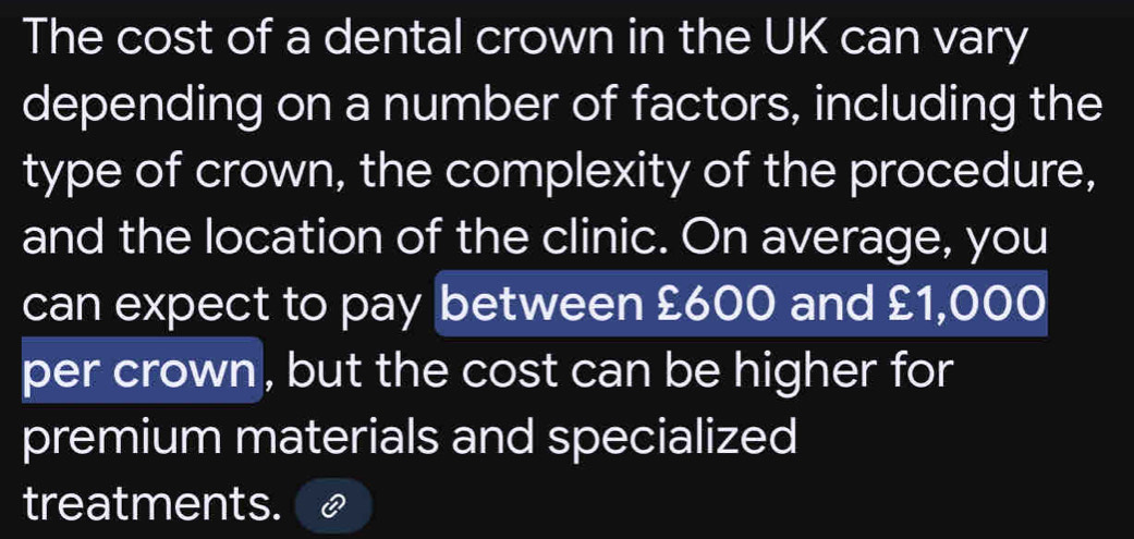 The cost of a dental crown in the UK can vary 
depending on a number of factors, including the 
type of crown, the complexity of the procedure, 
and the location of the clinic. On average, you 
can expect to pay between £600 and £1,000
per crown, but the cost can be higher for 
premium materials and specialized 
treatments.