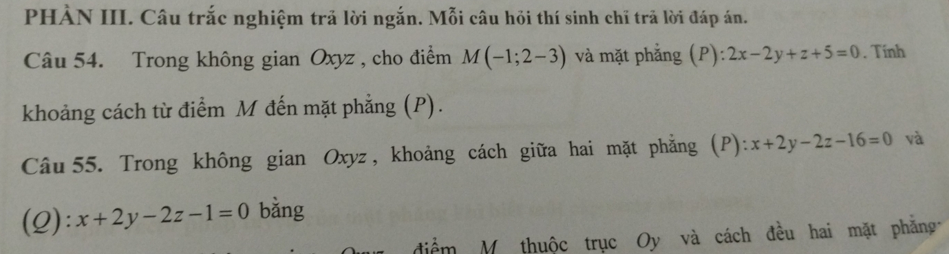 PHÀN III. Câu trắc nghiệm trả lời ngắn. Mỗi câu hỏi thí sinh chỉ trả lời đáp án. 
Câu 54. Trong không gian Oxyz , cho điểm M(-1;2-3) và mặt phẳng (P): 2x-2y+z+5=0. Tính 
khoảng cách từ điểm M đến mặt phẳng (P). 
Câu 55. Trong không gian Oxyz , khoảng cách giữa hai mặt phẳng (P): x+2y-2z-16=0 và 
(Q): x+2y-2z-1=0 bằng 
ểm M thuộc trục Oy và cách đều hai mặt phăng