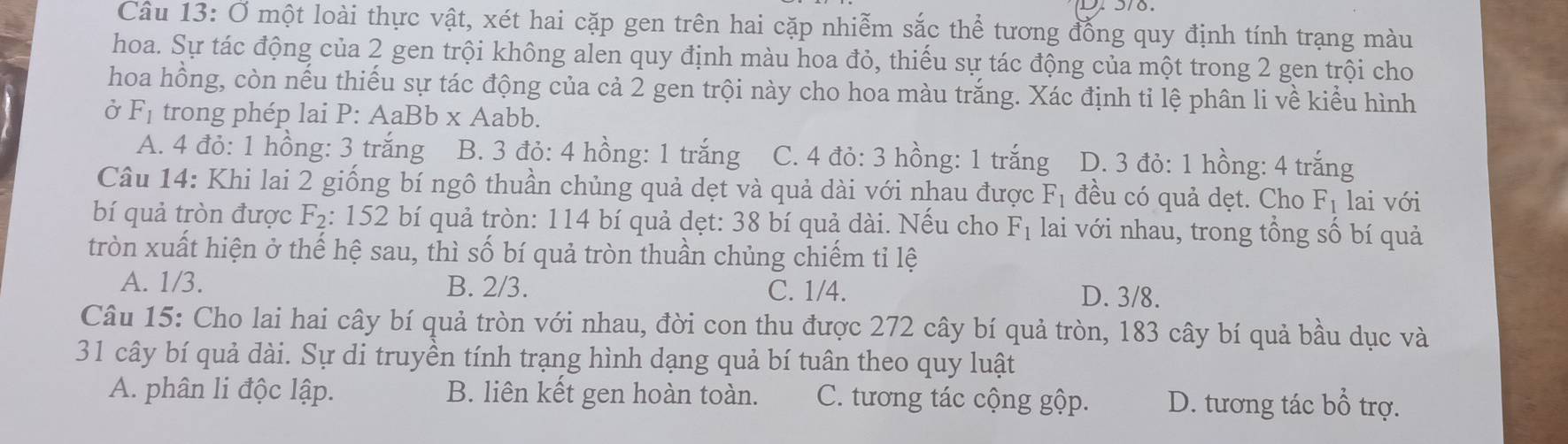 Ở một loài thực vật, xét hai cặp gen trên hai cặp nhiễm sắc thể tương đồng quy định tính trạng màu
hoa. Sự tác động của 2 gen trội không alen quy định màu hoa đỏ, thiếu sự tác động của một trong 2 gen trội cho
hoa hồng, còn nếu thiếu sự tác động của cả 2 gen trội này cho hoa màu trắng. Xác định tỉ lệ phân li về kiểu hình
Ở F_1 trong phép lai P: AaBb x Aabb.
A. 4 đỏ: 1 hồng: 3 trắng B. 3 đỏ: 4 hồng: 1 trắng C. 4 đỏ: 3 hồng: 1 trắng D. 3 đỏ: 1 hồng: 4 trắng
Câu 14: Khi lai 2 giống bí ngô thuần chủng quả dẹt và quả dài với nhau được F_1 đều có quả dẹt. Cho F_1 lai với
bí quả tròn được F_2 : 152 bí quả tròn: 114 bí quả dẹt: 38 bí quả dài. Nếu cho F_1 lai với nhau, trong tổng số bí quả
tròn xuất hiện ở thế hệ sau, thì số bí quả tròn thuần chủng chiếm tỉ lệ
A. 1/3. B. 2/3. C. 1/4. D. 3/8.
Câu 15: Cho lai hai cây bí quả tròn với nhau, đời con thu được 272 cây bí quả tròn, 183 cây bí quả bầu dục và
31 cây bí quả dài. Sự di truyền tính trạng hình dạng quả bí tuân theo quy luật
A. phân li độc lập. B. liên kết gen hoàn toàn. C. tương tác cộng gộp. D. tương tác bhat O trợ.