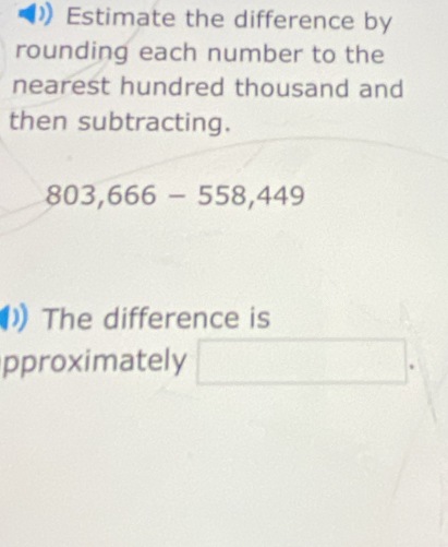 Estimate the difference by 
rounding each number to the 
nearest hundred thousand and 
then subtracting.
803,666-558,449
The difference is 
pproximately □ .