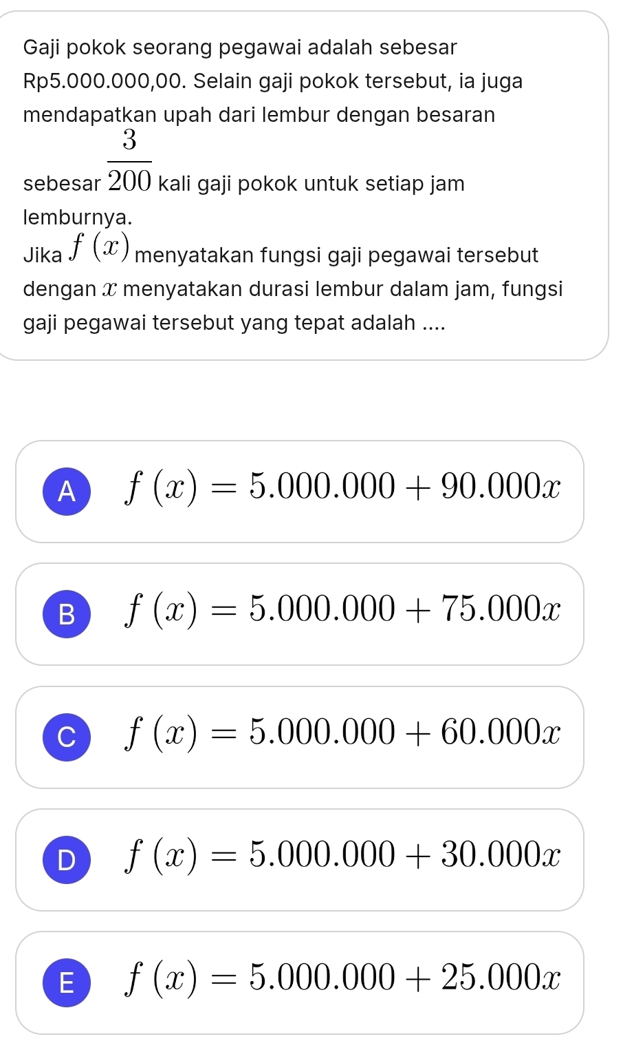 Gaji pokok seorang pegawai adalah sebesar
Rp5.000.000,00. Selain gaji pokok tersebut, ia juga
mendapatkan upah dari lembur dengan besaran
 3/200 
sebesar kali gaji pokok untuk setiap jam
lemburnya.
Jika f(x) menyatakan fungsi gaji pegawai tersebut
dengan x menyatakan durasi lembur dalam jam, fungsi
gaji pegawai tersebut yang tepat adalah ....
A f(x)=5.000.000+90.000x
B f(x)=5.000.000+75.000x
C f(x)=5.000.000+60.000x
D f(x)=5.000.000+30.000x
E f(x)=5.000.000+25.000x