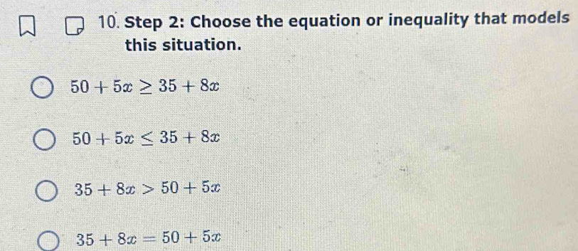 Choose the equation or inequality that models
this situation.
50+5x≥ 35+8x
50+5x≤ 35+8x
35+8x>50+5x
35+8x=50+5x