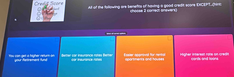 Credit Score ↑...(hint:
All of the following are benefits of having a good credit score EXCEPT 
O Áver choose 2 correct answers)
□ Pbor
Select alf correct aptions
You can get a higher return on Better car insurance rates Better Easier approval for rental Higher interest rate on credit
your Retirement fund car insurance rates apartments and houses cards and loans