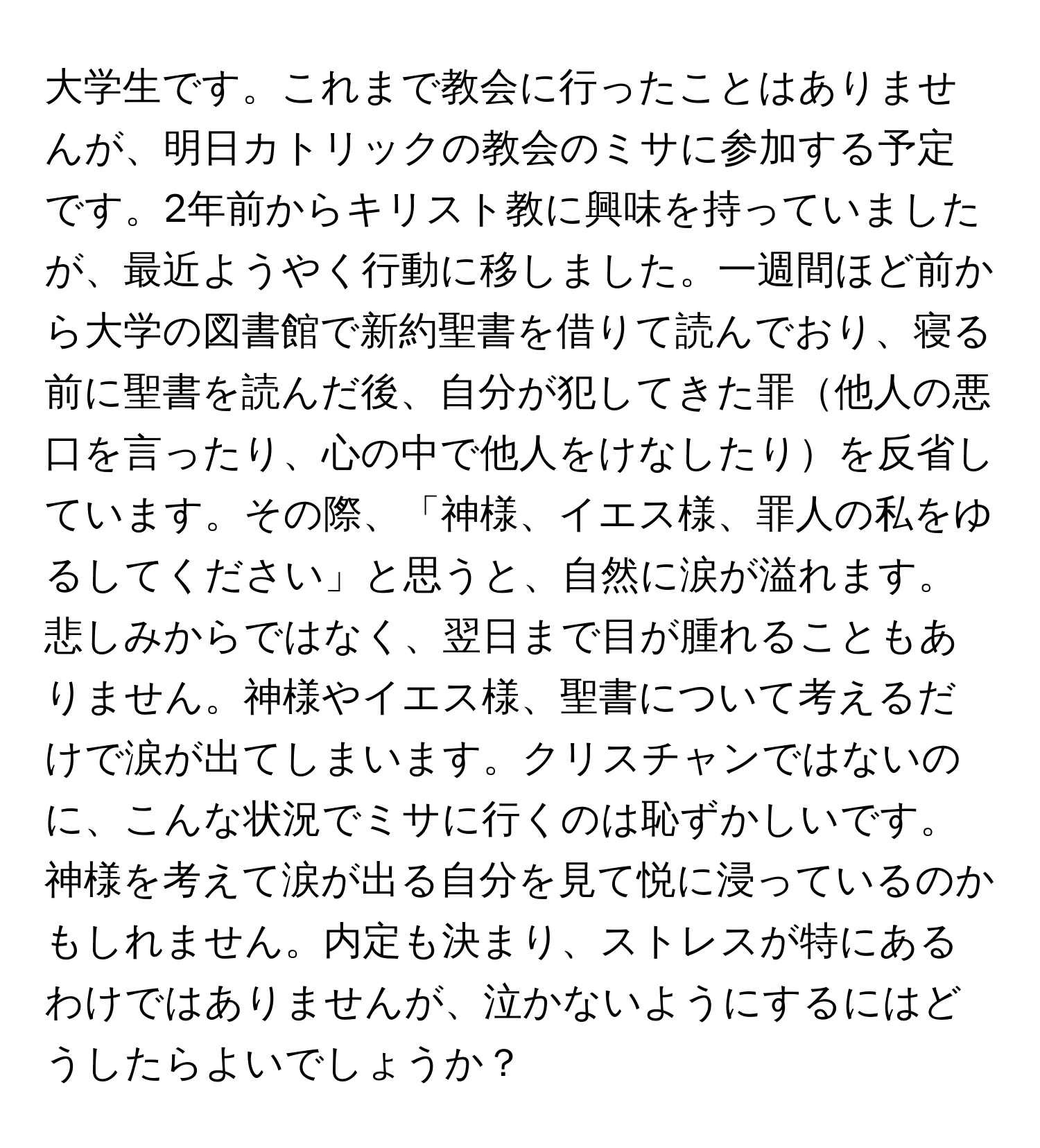 大学生です。これまで教会に行ったことはありませんが、明日カトリックの教会のミサに参加する予定です。2年前からキリスト教に興味を持っていましたが、最近ようやく行動に移しました。一週間ほど前から大学の図書館で新約聖書を借りて読んでおり、寝る前に聖書を読んだ後、自分が犯してきた罪他人の悪口を言ったり、心の中で他人をけなしたりを反省しています。その際、「神様、イエス様、罪人の私をゆるしてください」と思うと、自然に涙が溢れます。悲しみからではなく、翌日まで目が腫れることもありません。神様やイエス様、聖書について考えるだけで涙が出てしまいます。クリスチャンではないのに、こんな状況でミサに行くのは恥ずかしいです。神様を考えて涙が出る自分を見て悦に浸っているのかもしれません。内定も決まり、ストレスが特にあるわけではありませんが、泣かないようにするにはどうしたらよいでしょうか？