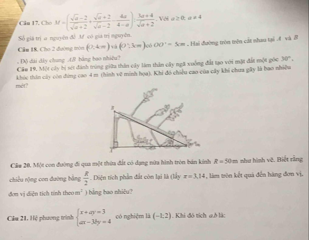 Cho M=( (sqrt(a)-2)/sqrt(a)+2 + (sqrt(a)+2)/sqrt(a)-2 - 4a/4-a ): (3a+4)/sqrt(a)+2 . Với a≥ 0;a!= 4
ố giá trị a nguyên đề M có giá trị nguyên. 
Câu 18. Cho 2 đường tròn (0:4cm)via(0:3cm) 0ó OO'=5cm. Hai đường tròn trên cắt nhau tại A và B. Độ dài dây chung AB bằng bao nhiêu? 
Câu 19. Một cây bị sét đánh trúng giữa thân cây làm thân cây ngã xuống đất tạo với mặt đất một góc 30°, 
khúc thân cây còn đứng cao 4 m (hình vẽ minh họa). Khi đó chiều cao của cây khi chưa gãy là bao nhiều 
mét? 
Câu 20. Một con đường đi qua một thửa đắt có dạng nữa hình tròn bản kinh R=50m như hình vẽ. Biết rằng 
chiều rộng con đường bằng  R/2 . Diện tích phần đắt còn lại là (lấy π =3.14 , làm tròn kết quả đến hàng đơn vị, 
đơn vị diện tích tính theo m^2 ) bằng bao nhiêu? 
Câu 21. Hệ phương trình beginarrayl x+ay=3 ax-3by=4endarray. có nghiệm là (-1;2). Khi đó tích a. b là: