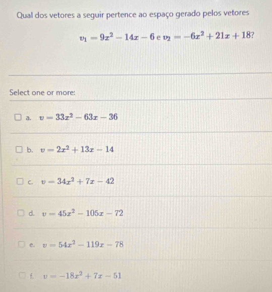 Qual dos vetores a seguir pertence ao espaço gerado pelos vetores
v_1=9x^2-14x-6 e v_2=-6x^2+21x+18 7
Select one or more:
a. v=33x^2-63x-36
b. v=2x^2+13x-14
C. v=34x^2+7x-42
d. v=45x^2-105x-72
e. v=54x^2-119x-78
f, v=-18x^2+7x-51