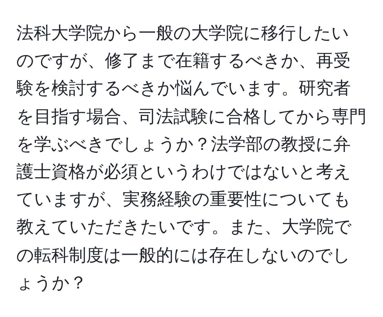 法科大学院から一般の大学院に移行したいのですが、修了まで在籍するべきか、再受験を検討するべきか悩んでいます。研究者を目指す場合、司法試験に合格してから専門を学ぶべきでしょうか？法学部の教授に弁護士資格が必須というわけではないと考えていますが、実務経験の重要性についても教えていただきたいです。また、大学院での転科制度は一般的には存在しないのでしょうか？