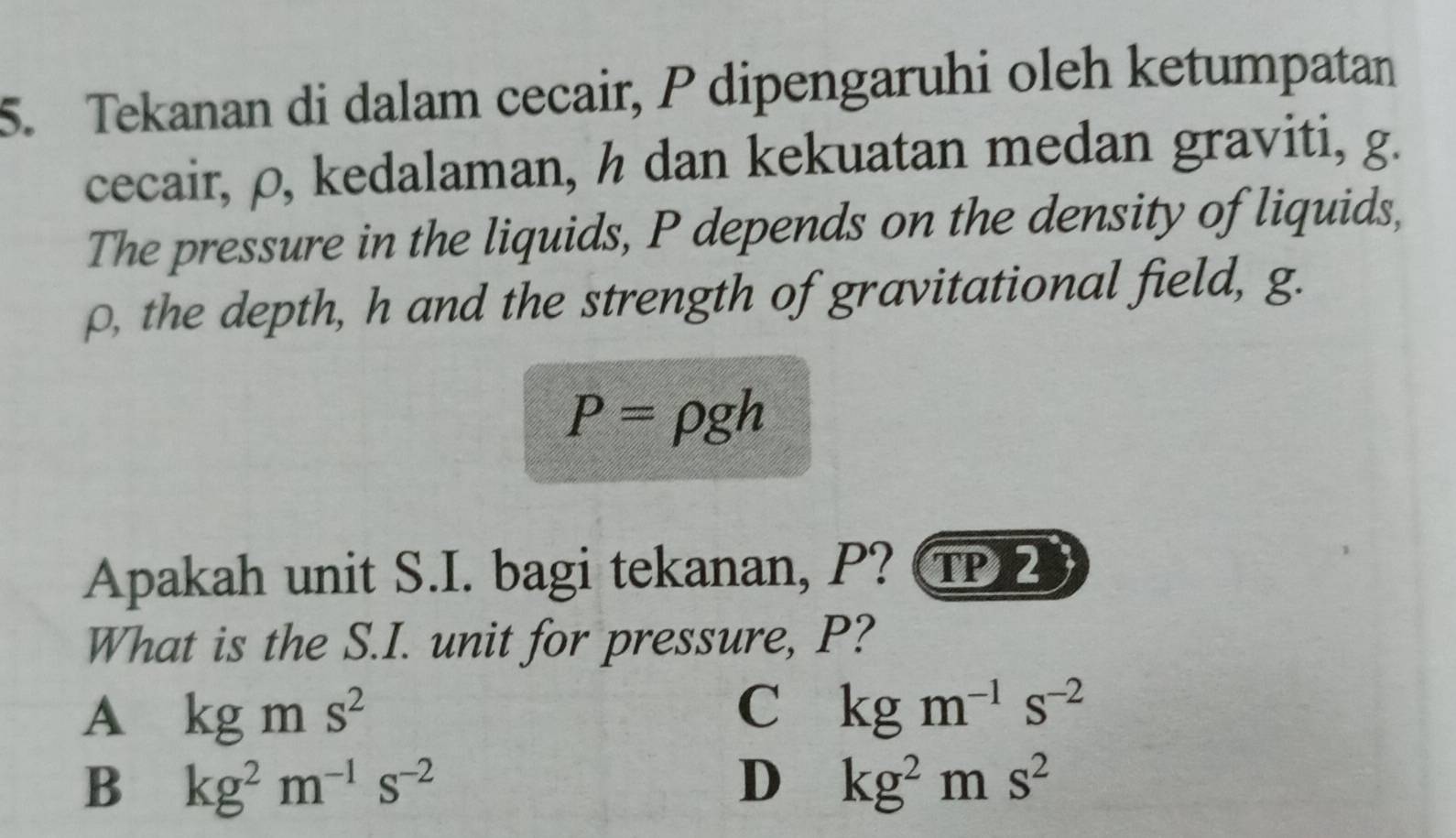 Tekanan di dalam cecair, P dipengaruhi oleh ketumpatan
cecair, ρ, kedalaman, h dan kekuatan medan graviti, g.
The pressure in the liquids, P depends on the density of liquids,
ρ, the depth, h and the strength of gravitational field, g.
P=rho gh
Apakah unit S.I. bagi tekanan, P? T
What is the S.I. unit for pressure, P?
A kgms^2
C kgm^(-1)s^(-2)
B kg^2m^(-1)s^(-2)
D kg^2ms^2