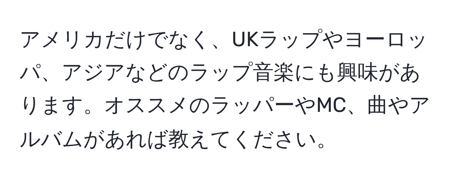 アメリカだけでなく、UKラップやヨーロッパ、アジアなどのラップ音楽にも興味があります。オススメのラッパーやMC、曲やアルバムがあれば教えてください。