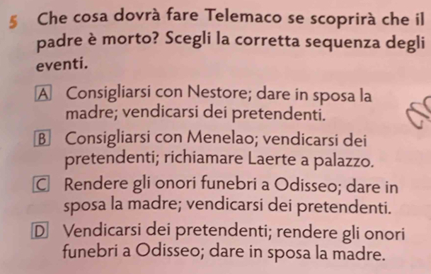 § Che cosa dovrà fare Telemaco se scoprirà che il
padre è morto? Scegli la corretta sequenza degli
eventi.
A Consigliarsi con Nestore; dare in sposa la
madre; vendicarsi dei pretendenti.
B Consigliarsi con Menelao; vendicarsi dei
pretendenti; richiamare Laerte a palazzo.
C Rendere gli onori funebri a Odisseo; dare in
sposa la madre; vendicarsi dei pretendenti.
D Vendicarsi dei pretendenti; rendere gli onori
funebri a Odisseo; dare in sposa la madre.