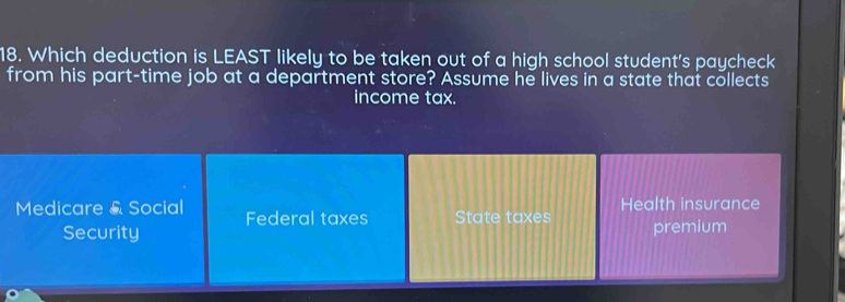 Which deduction is LEAST likely to be taken out of a high school student's paycheck
from his part-time job at a department store? Assume he lives in a state that collects
income tax.
Medicare & Social Federal taxes State taxes Health insurance
Security premium