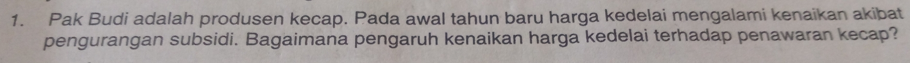 Pak Budi adalah produsen kecap. Pada awal tahun baru harga kedelai mengalami kenaikan akibat 
pengurangan subsidi. Bagaimana pengaruh kenaikan harga kedelai terhadap penawaran kecap?