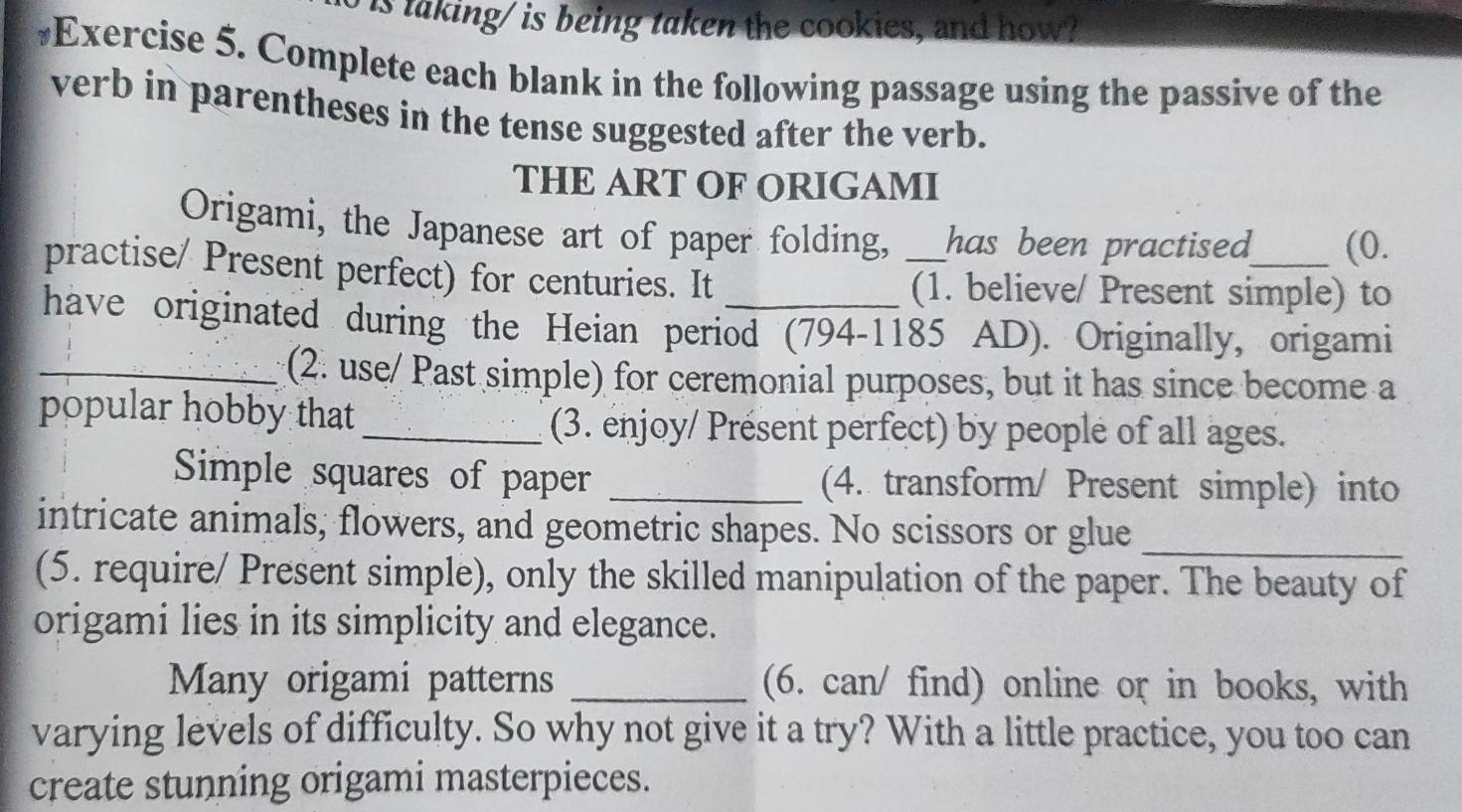 is taking/ is being taken the cookies, and how? 
#Exercise 5. Complete each blank in the following passage using the passive of the 
verb in parentheses in the tense suggested after the verb. 
THE ART OF ORIGAMI 
Origami, the Japanese art of paper folding, has been practised (0. 
practise/ Present perfect) for centuries. It _(1. believe/ Present simple) to 
have originated during the Heian period (794-1185 AD). Originally, origami 
_(2. use/ Past simple) for ceremonial purposes, but it has since become a 
popular hobby that_ (3. enjoy/ Présent perfect) by people of all ages. 
Simple squares of paper _(4. transform/ Present simple) into 
intricate animals, flowers, and geometric shapes. No scissors or glue_ 
(5. require/ Present simple), only the skilled manipulation of the paper. The beauty of 
origami lies in its simplicity and elegance. 
Many origami patterns _(6. can/ find) online or in books, with 
varying levels of difficulty. So why not give it a try? With a little practice, you too can 
create stunning origami masterpieces.