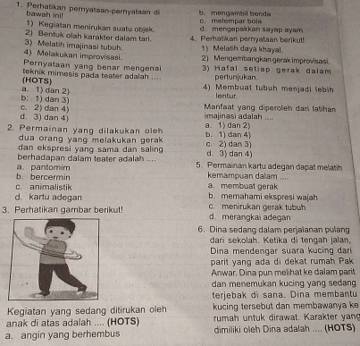 Perhatikan pernyataan-pernyataan di b. mengambil benda
bawah ini!
1) Kegiatan menirukan suatu objek. c. melempar bola
2) Bentuk olah karakter dalam tari. d. mengepakkan sayap ayam
3) Melatih imajinasi tubuh. 4. Perhatikan pernyataan berikut!
1) Melatih daya khayal.
4) Melakukan improvisasi. 2)  Mengembangkan gerak improvisasi.
Pernyataan yang benar mengenai 3) Hafal setiap gerak dalam
pertunjukan.
(HOTS) teknik mimesis pada teater adalah .... 4) Membuat tubuh menjadi lebih
b；1) dan 3) a. 1) dan 2)
lentur.
c. 2) dan 4)  Manfaat yang diperoleh dani latiha
d. 3) dan 4) majinasi adalah ....
2. Permainan yang dilakukan oleh a. 1) dan 2) b. 1) dan 4)
dua orang yang melakukan gera .
dan ekspresi yang sama dan salin c. 2) dan 3)
berhadapan dalam teater adalah .... d. 3) dan 4)
a. pantomim 5. Permainan kartu adegan dapat melatih
b.bercermin kemampuan dalam .... a.membuat gerak
c. animalistik
d. kartu adegan b. memahami ekspresi wajah
3. Perhatikan gambar berikut! d. merangkai adegan c. menirukan gerak tubuh
6. Dina sedang dalam perjaïanan pulang
dari sekolah. Ketika di tengah jalan,
Dina mendengar suara kucing dari
parit yang ada di dekat rumah Pak
Anwar, Dina pun melihat ke dalam parit
dan menemukan kucing yang sedang
terjebak di sana. Dina membantu
Kegiatan yang sedang ditirukan oleh kucing tersebut dan membawanya ke
anak di atas adalah .... (HOTS) rumah untuk dirawat. Karakter yang
a. angin yang berhembus dimiliki oleh Dina adalah .... (HOTS)