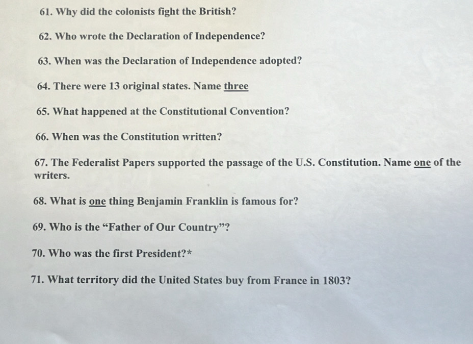 Why did the colonists fight the British? 
62. Who wrote the Declaration of Independence? 
63. When was the Declaration of Independence adopted? 
64. There were 13 original states. Name three 
65. What happened at the Constitutional Convention? 
66. When was the Constitution written? 
67. The Federalist Papers supported the passage of the U.S. Constitution. Name one of the 
writers. 
68. What is one thing Benjamin Franklin is famous for? 
69. Who is the “Father of Our Country”? 
70. Who was the first President?* 
71. What territory did the United States buy from France in 1803?