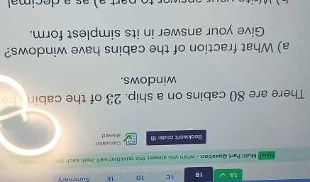 1A 1B 1C 1D 1E Summary 
New! Multi Part Question - when you answer this question we'll mark each part individually 
Calculator 
Bookwork code: 18 allowed 
There are 80 cabins on a ship. 23 of the cabin ha 
windows. 
a) What fraction of the cabins have windows? 
Give your answer in its simplest form.