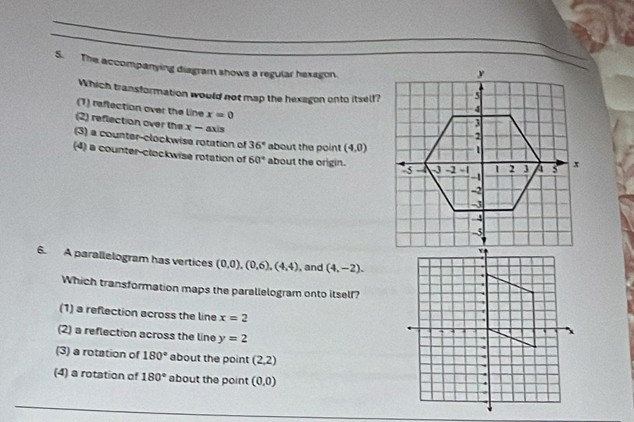 The accompanying diagram shows a regular hexagon.
Which transformation would not map the hexagon onto itself?
(1) reflection over the line x=0
(2) reflection over the x- axis
(3) a counter-clockwise rotation of 36° about the point (4,0)
(4) a counter-clockwise rotation of 60° about the origin. 
6. A parallelogram has vertices (0,0), (0,6), (4,4) ,and (4,-2). 
Which transformation maps the parallelogram onto itself?
(1) a reflection across the line x=2
(2) a reflection across the line y=2
(3) a rotation of 180° about the point (2,2)
(4) a rotation of 180° about the point (0,0)