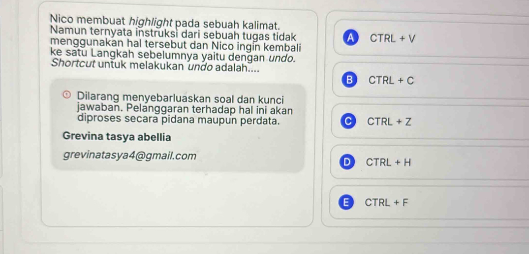 Nico membuat highlight pada sebuah kalimat.
Namun ternyata instruksi dari sebuah tugas tidak A CTRL+V
menggunakan hal tersebut dan Nico ingin kembali
ke satu Langkah sebelumnya yaitu dengan undo.
Shortcut untuk melakukan undo adalah....
B CTRL+C
0 Dilarang menyebarluaskan soal dan kunci
jawaban. Pelanggaran terhadap hal ini akan
diproses secara pidana maupun perdata. C CTRL+Z
Grevina tasya abellia
grevinatasya4@gmail.com
D CTRL+H
E CTRL+F