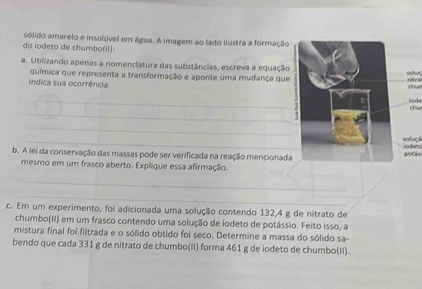 sólido amarelo e insolúvel em água. A imagem ao lado ilustra a formação 
do iodeto de chumbo(II): 
a. Utilizando apenas a nomenclatura das substâncias, escreva a equação 
química que representa a transformação e aponte uma mudança que 
indica sua ocorrência hit c chun 
_ 
lode 
_ 
chu 
_ 
_ 
coluça 
iodet 
b. A lei da conservação das massas pode ser verificada na reação mencionada 
mesmo em um frasco aberto. Explique essa afirmação. 
_ 
_ 
c. Em um experimento, foi adicionada uma solução contendo 132, 4 g de nitrato de 
chumbo(II) em um frasco contendo uma solução de iodeto de potássio. Feito isso, a 
mistura final foi filtrada e o sólido obtido foi seco. Determine a massa do sólido sa- 
bendo que cada 331 g de nitrato de chumbo(II) forma 461 g de iodeto de chumbo(II).