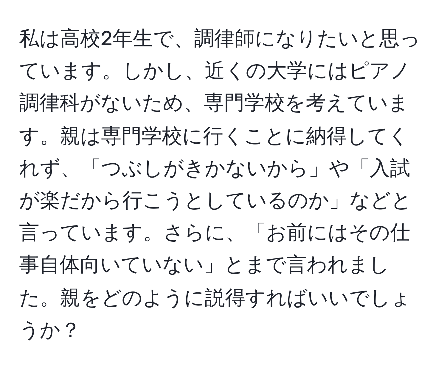 私は高校2年生で、調律師になりたいと思っています。しかし、近くの大学にはピアノ調律科がないため、専門学校を考えています。親は専門学校に行くことに納得してくれず、「つぶしがきかないから」や「入試が楽だから行こうとしているのか」などと言っています。さらに、「お前にはその仕事自体向いていない」とまで言われました。親をどのように説得すればいいでしょうか？