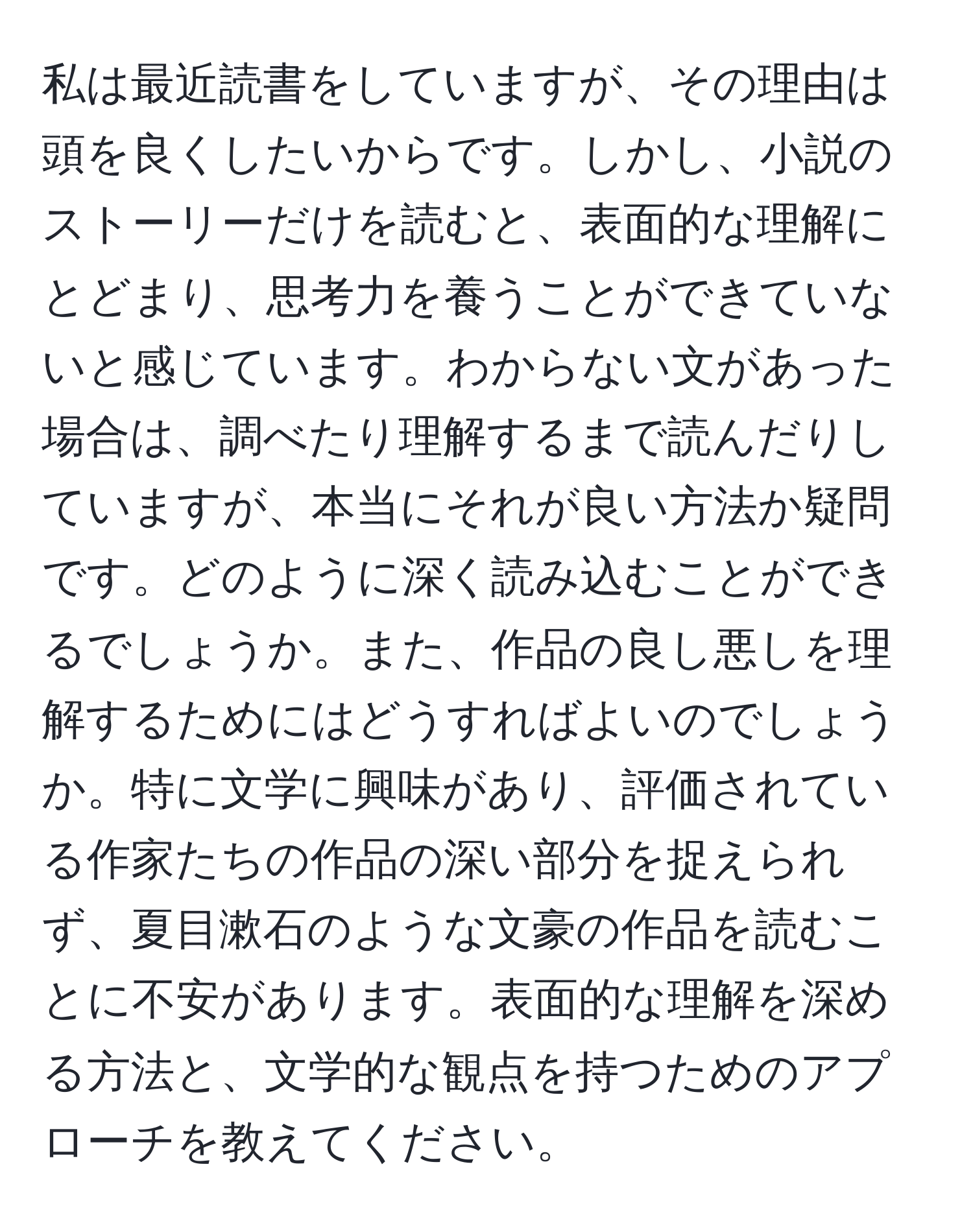 私は最近読書をしていますが、その理由は頭を良くしたいからです。しかし、小説のストーリーだけを読むと、表面的な理解にとどまり、思考力を養うことができていないと感じています。わからない文があった場合は、調べたり理解するまで読んだりしていますが、本当にそれが良い方法か疑問です。どのように深く読み込むことができるでしょうか。また、作品の良し悪しを理解するためにはどうすればよいのでしょうか。特に文学に興味があり、評価されている作家たちの作品の深い部分を捉えられず、夏目漱石のような文豪の作品を読むことに不安があります。表面的な理解を深める方法と、文学的な観点を持つためのアプローチを教えてください。