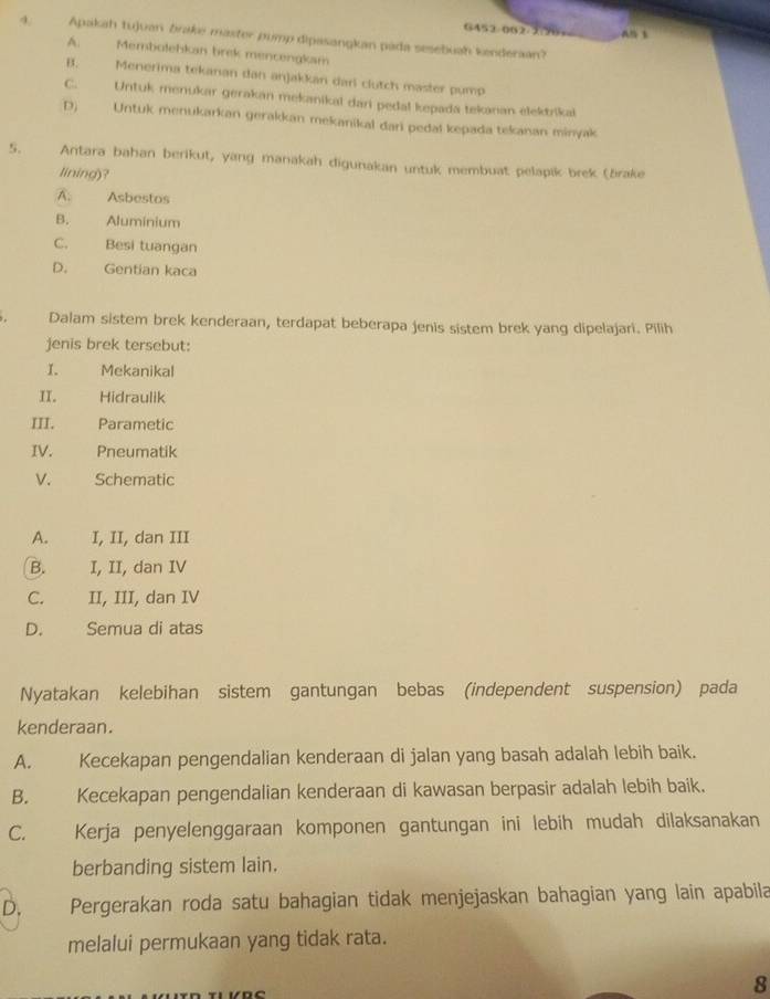 G452/062/2:96= A 
4. Apakah tujuan brake master pump dipasangkan pada sesebuah kenderaan?
A. Membolehkan brek mencengkam
B. Menerima tekanan dan anjakkan dari clutch master pump
C. Untuk menukar gerakan mekanikal dari pedal kepada tekanan elektrikal
D) Untuk menukarkan gerakkan mekanikal dari pedal kepada tekanan minyak
5. Antara bahan berikut, yang manakah digunakan untuk membuat pelapik brek (brake
lining)?
A. Asbestos
B. Aluminium
C. Besi tuangan
D. Gentian kaca
Dalam sistem brek kenderaan, terdapat beberapa jenis sistem brek yang dipelajari. Pilih
jenis brek tersebut:
I. Mekanikal
II. Hidraulik
III. Parametic
IV. Pneumatik
V. Schematic
A. I, II, dan III
B. I, II, dan IV
C. II, III, dan IV
D. Semua di atas
Nyatakan kelebihan sistem gantungan bebas (independent suspension) pada
kenderaan.
A. Kecekapan pengendalian kenderaan di jalan yang basah adalah lebih baik.
B. Kecekapan pengendalian kenderaan di kawasan berpasir adalah lebih baik.
C. Kerja penyelenggaraan komponen gantungan ini lebih mudah dilaksanakan
berbanding sistem lain.
D. Pergerakan roda satu bahagian tidak menjejaskan bahagian yang lain apabila
melalui permukaan yang tidak rata.
8