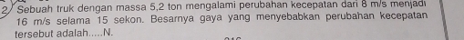 2/ Sebuah truk dengan massa 5,2 ton mengalami perubahan kecepatan danı 8 m/s menjad
16 m/s selama 15 sekon. Besarnya gaya yang menyebabkan perubahan kecepatan 
tersebut adalah..... N.