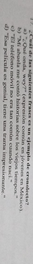 ¿Cuál de las siguientes frases es un ejemplo de cronolecto?
a) ''¿Qué onda, wey?' (expresión común en jóvenes en México).
b) "Mi abuela me contó historias sobre los viejos tiempos."
c) "El teléfono móvil no era tan común cuando nací."
d) 'Esa película es genial, tiene una trama impresionante.'