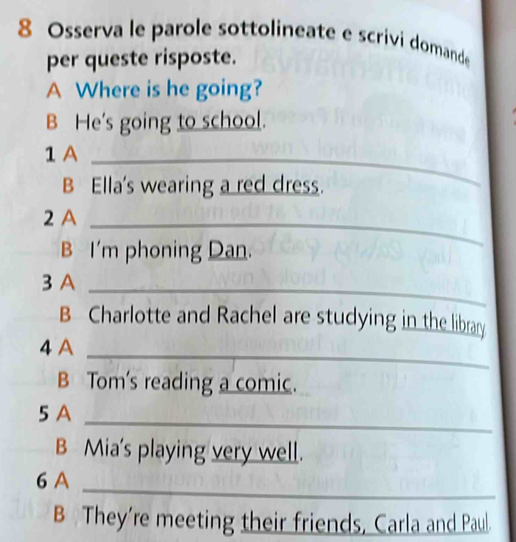 Osserva le parole sottolineate e scrivi domande 
per queste risposte. 
A Where is he going? 
B He's going to school. 
1 A_ 
B Ella's wearing a red dress. 
2 A_ 
B I'm phoning Dan. 
3 A_ 
B Charlotte and Rachel are studying in the library 
4 A_ 
B Tom's reading a comic. 
5 A_ 
B Mia's playing very well. 
6 A_ 
B They're meeting their friends, Carla and Paul.