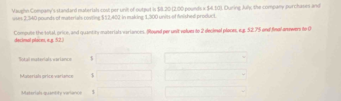 Vaughn Company's standard materials cost per unit of output is $8.20 (2.00 pounds x $4.10). During July, the company purchases and 
uses 2,340 pounds of materials costing $12,402 in making 1,300 units of finished product. 
Compute the total, price, and quantity materials variances. (Round per unit values to 2 decimal places, e. g. 52.75 and final answers to 0
decimal places, e.g. 52.) 
Total materials variance $
Materials price variance $
Materials quantity variance $