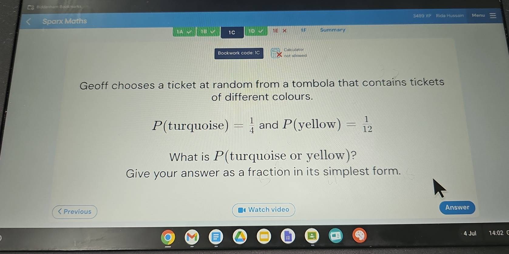 Biddenham Bookmarks 
Sparx Maths 3489 XP Rida Hussain Menu 
1C 10 1E × 1 F Summary 
Bookwork code: 1C Calculator 
not allowed 
Geoff chooses a ticket at random from a tombola that contains tickets 
of different colours.
P(turquoise)= 1/4  and P(yelle ɔw) = 1/12 
What is P (turquoise or yellow)? 
Give your answer as a fraction in its simplest form. 
< Previous Watch video 
Answer 
4 Jul 14:02