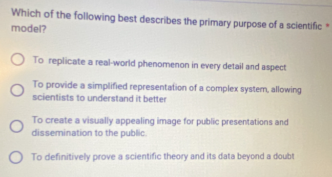 Which of the following best describes the primary purpose of a scientific *
model?
To replicate a real-world phenomenon in every detail and aspect
To provide a simplified representation of a complex system, allowing
scientists to understand it better
To create a visually appealing image for public presentations and
dissemination to the public.
To definitively prove a scientific theory and its data beyond a doubt